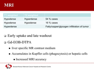 Click to edit Master title style
Shaukat Khanum Memorial Cancer Hospital and Research Centre
MRI
 Early uptake and late washout
 Gd-EOB-DTPA
 liver specific MR contrast medium
 Accumulates in Kupffer cells (phagocytosis) or hepatic cells
 Increased MRI accuracy
T1 weighted T2 weighted
Hypodense Hyperdense 54 % cases
Hypodense Hypodense 16 % cases
Hyperdense Fatty/copper/glycogen infiltration of tumor
 