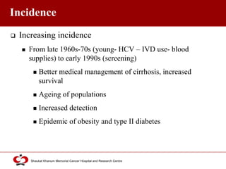 Click to edit Master title style
Shaukat Khanum Memorial Cancer Hospital and Research Centre
Incidence
 Increasing incidence
 From late 1960s-70s (young- HCV – IVD use- blood
supplies) to early 1990s (screening)
 Better medical management of cirrhosis, increased
survival
 Ageing of populations
 Increased detection
 Epidemic of obesity and type II diabetes
 