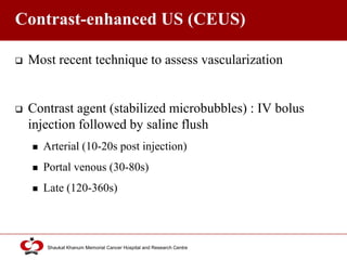 Click to edit Master title style
Shaukat Khanum Memorial Cancer Hospital and Research Centre
Contrast-enhanced US (CEUS)
 Most recent technique to assess vascularization
 Contrast agent (stabilized microbubbles) : IV bolus
injection followed by saline flush
 Arterial (10-20s post injection)
 Portal venous (30-80s)
 Late (120-360s)
 