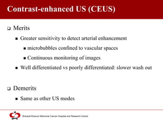 Click to edit Master title style
Shaukat Khanum Memorial Cancer Hospital and Research Centre
Contrast-enhanced US (CEUS)
 Merits
 Greater sensitivity to detect arterial enhancement
 microbubbles confined to vascular spaces
 Continuous monitoring of images
 Well differentiated vs poorly differentiated: slower wash out
 Demerits
 Same as other US modes
 