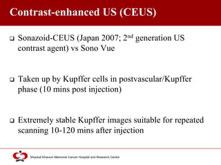 Click to edit Master title style
Shaukat Khanum Memorial Cancer Hospital and Research Centre
Contrast-enhanced US (CEUS)
 Sonazoid-CEUS (Japan 2007; 2nd generation US
contrast agent) vs Sono Vue
 Taken up by Kupffer cells in postvascular/Kupffer
phase (10 mins post injection)
 Extremely stable Kupffer images suitable for repeated
scanning 10-120 mins after injection
 