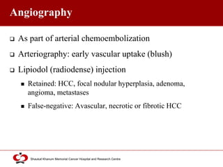 Click to edit Master title style
Shaukat Khanum Memorial Cancer Hospital and Research Centre
Angiography
 As part of arterial chemoembolization
 Arteriography: early vascular uptake (blush)
 Lipiodol (radiodense) injection
 Retained: HCC, focal nodular hyperplasia, adenoma,
angioma, metastases
 False-negative: Avascular, necrotic or fibrotic HCC
 