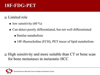 Click to edit Master title style
Shaukat Khanum Memorial Cancer Hospital and Research Centre
18F-FDG-PET
 Limited role
 low sensitivity (60 %)
 Can detect poorly differentiated, but not well differentiated
 Similar metabolism
 18F-fluorocholine (FCH), PET tracer of lipid metabolism
 High sensitivity and more suitable than CT or bone scan
for bone metastases in metastatic HCC
 