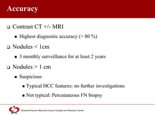 Click to edit Master title style
Shaukat Khanum Memorial Cancer Hospital and Research Centre
Accuracy
 Contrast CT +/- MRI
 Highest diagnostic accuracy (> 80 %)
 Nodules < 1cm
 3 monthly surveillance for at least 2 years
 Nodules > 1 cm
 Suspicious
 Typical HCC features: no further investigations
 Not typical: Percutaneous FN biopsy
 