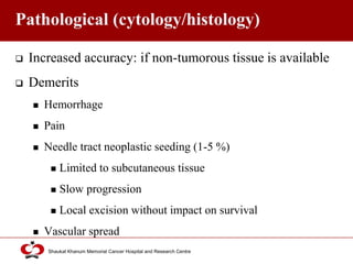 Click to edit Master title style
Shaukat Khanum Memorial Cancer Hospital and Research Centre
Pathological (cytology/histology)
 Increased accuracy: if non-tumorous tissue is available
 Demerits
 Hemorrhage
 Pain
 Needle tract neoplastic seeding (1-5 %)
 Limited to subcutaneous tissue
 Slow progression
 Local excision without impact on survival
 Vascular spread
 