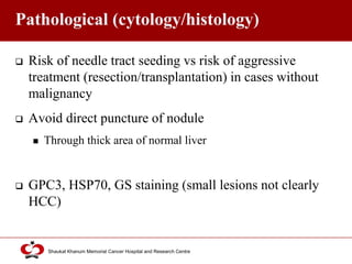 Click to edit Master title style
Shaukat Khanum Memorial Cancer Hospital and Research Centre
Pathological (cytology/histology)
 Risk of needle tract seeding vs risk of aggressive
treatment (resection/transplantation) in cases without
malignancy
 Avoid direct puncture of nodule
 Through thick area of normal liver
 GPC3, HSP70, GS staining (small lesions not clearly
HCC)
 