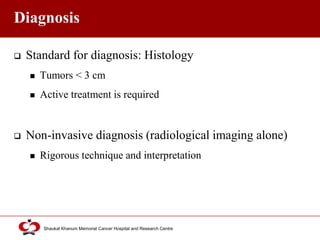 Click to edit Master title style
Shaukat Khanum Memorial Cancer Hospital and Research Centre
Diagnosis
 Standard for diagnosis: Histology
 Tumors < 3 cm
 Active treatment is required
 Non-invasive diagnosis (radiological imaging alone)
 Rigorous technique and interpretation
 