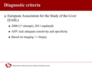Click to edit Master title style
Shaukat Khanum Memorial Cancer Hospital and Research Centre
Diagnostic criteria
 European Association for the Study of the Liver
(EASL)
 2000 (1st attempt), 2011 (updated)
 AFP: lack adequate sensitivity and specificity
 Based on imaging +/- biopsy
 