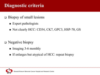 Click to edit Master title style
Shaukat Khanum Memorial Cancer Hospital and Research Centre
Diagnostic criteria
 Biopsy of small lesions
 Expert pathologists
 Not clearly HCC: CD34, CK7, GPC3, HSP-70, GS
 Negative biopsy
 Imaging 3-6 monthly
 If enlarges but atypical of HCC: repeat biopsy
 