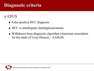 Click to edit Master title style
Shaukat Khanum Memorial Cancer Hospital and Research Centre
Diagnostic criteria
 CEUS
 False-positive HCC diagnosis
 HCC vs intrahepatic cholangiocarcinoma
 Withdrawn from diagnostic algorithm (American association
for the study of Liver Disease – AASLD)
 