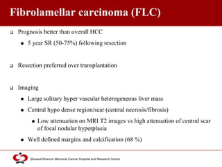 Click to edit Master title style
Shaukat Khanum Memorial Cancer Hospital and Research Centre
Fibrolamellar carcinoma (FLC)
 Prognosis better than overall HCC
 5 year SR (50-75%) following resection
 Resection preferred over transplantation
 Imaging
 Large solitary hyper vascular heterogeneous liver mass
 Central hypo dense region/scar (central necrosis/fibrosis)
 Low attenuation on MRI T2 images vs high attenuation of central scar
of focal nodular hyperplasia
 Well defined margins and calcification (68 %)
 