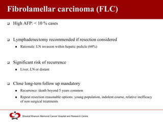 Click to edit Master title style
Shaukat Khanum Memorial Cancer Hospital and Research Centre
Fibrolamellar carcinoma (FLC)
 High AFP: < 10 % cases
 Lymphadenectomy recommended if resection considered
 Rationale: LN invasion within hepatic pedicle (60%)
 Significant risk of recurrence
 Liver, LN or distant
 Close long-tern follow up mandatory
 Recurrence /death beyond 5 years common
 Repeat resection reasonable options: young population, indolent course, relative inefficacy
of non surgical treatments
 
