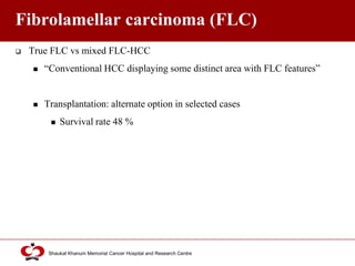 Click to edit Master title style
Shaukat Khanum Memorial Cancer Hospital and Research Centre
Fibrolamellar carcinoma (FLC)
 True FLC vs mixed FLC-HCC
 “Conventional HCC displaying some distinct area with FLC features”
 Transplantation: alternate option in selected cases
 Survival rate 48 %
 