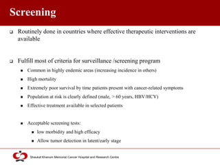 Click to edit Master title style
Shaukat Khanum Memorial Cancer Hospital and Research Centre
Screening
 Routinely done in countries where effective therapeutic interventions are
available
 Fulfill most of criteria for surveillance /screening program
 Common in highly endemic areas (increasing incidence in others)
 High mortality
 Extremely poor survival by time patients present with cancer-related symptoms
 Population at risk is clearly defined (male, > 60 years, HBV/HCV)
 Effective treatment available in selected patients
 Acceptable screening tests:
 low morbidity and high efficacy
 Allow tumor detection in latent/early stage
 