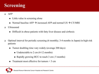 Click to edit Master title style
Shaukat Khanum Memorial Cancer Hospital and Research Centre
Screening
 AFP
 Little value in screening alone
 Normal baseline AFP  increased AFP and normal US  CT/MRI
 Ultrasound
 Difficult in obese patients with fatty liver disease and cirrhosis
 Optimal interval for periodic screening (6 monthly; 3-4 months in Japan) in high risk
patients
 Tumor doubling time vary widely (average 200 days)
 Undetectable to 2 cm (4-12 months)
 Rapidly growing HCC to reach 3 cm ( 5 months)
 Treatment most effective for tumors < 3 cm
 