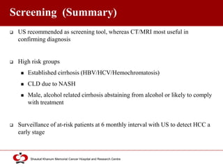 Click to edit Master title style
Shaukat Khanum Memorial Cancer Hospital and Research Centre
Screening (Summary)
 US recommended as screening tool, whereas CT/MRI most useful in
confirming diagnosis
 High risk groups
 Established cirrhosis (HBV/HCV/Hemochromatosis)
 CLD due to NASH
 Male, alcohol related cirrhosis abstaining from alcohol or likely to comply
with treatment
 Surveillance of at-risk patients at 6 monthly interval with US to detect HCC a
early stage
 