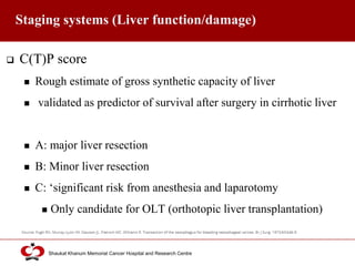 Click to edit Master title style
Shaukat Khanum Memorial Cancer Hospital and Research Centre
Staging systems (Liver function/damage)
 C(T)P score
 Rough estimate of gross synthetic capacity of liver
 validated as predictor of survival after surgery in cirrhotic liver
 A: major liver resection
 B: Minor liver resection
 C: ‘significant risk from anesthesia and laparotomy
 Only candidate for OLT (orthotopic liver transplantation)
 