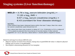 Click to edit Master title style
Shaukat Khanum Memorial Cancer Hospital and Research Centre
Staging systems (Liver function/damage)
Model for end-stage liver disease (MELD) score
• Objective measure of extent of liver disease, relying only on quantifiable lab values vs subjective physical
findings such as ascites or encephalopathy
• Most helpful in determining allocation for liver transplant
 