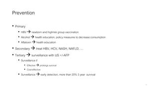 Prevention
• Primary
• HBV  newborn and highrisk group vaccination
• Alcohol  health education, policy measures to decrease consumption
• Aflatoxin  health education
• Secondary  treat HBV, HCV, NASH, NAFLD, …
• Tertiary  surveillance with US +/-AFP
• Surveillance if
• Effective  prolongs survival
• Cost-effective
• Surveillance  early detection, more than 20% 3 year survival
10
 