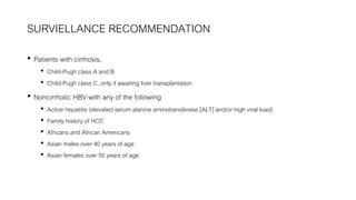 SURVIELLANCE RECOMMENDATION
• Patients with cirrhosis,
• Child-Pugh class A and B
• Child-Pugh class C, only if awaiting liver transplantation
• Noncirrhotic HBV with any of the following
• Active hepatitis (elevated serum alanine aminotransferase [ALT] and/or high viral load)
• Family history of HCC
• Africans and African Americans
• Asian males over 40 years of age
• Asian females over 50 years of age
 