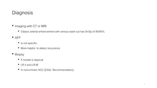 Diagnosis
• Imaging with CT or MRI
• Classic arterial enhancement with venous wash out has Sn/Sp of 90/95%.
• AFP
• Is not specific.
• More helpful to detect recurrence
• Biopsy
• If nodule is atypical
• LR 4 and LR-M
• In noncirrhotic HCC [EASL Recommendation]
15
 
