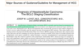 Major Sources of Guidance/Guideline for Management of HCC
WEST
• Barcelona-Clínic Liver Cancer Staging
system (BCLC)
• American Association for Study of Liver
Diseases [AASLD]
• European Association for Study of Liver
[EASL]
• TNM [American Joint Committee on Cancer]
• The Cancer of the Liver Italian Program
(CLIP)
EAST
• The Hong-Kong Liver Cancer (HKLC)
• The Japan Integrated Staging (JIS)
• The Chinese University Prognostic Index
(CUPI)
• …
17
 