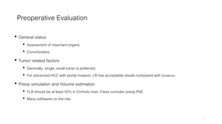 Preoperative Evaluation
• General status
• Assessment of important organs
• Comorbidities
• Tumor related factors
• Generally, single, small tumor is preferred.
• For advanced HCC with portal invasion, LR has acceptable results compared with Sorafenib.
• Preop simulation and Volume estimation
• FLR should be at least 50% in Cirrhotic liver, if less consider preop PVE.
• Many softwares on the rise.
27
 
