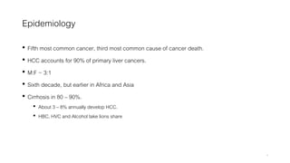 Epidemiology
• Fifth most common cancer, third most common cause of cancer death.
• HCC accounts for 90% of primary liver cancers.
• M:F ~ 3:1
• Sixth decade, but earlier in Africa and Asia
• Cirrhosis in 80 – 90%.
• About 3 – 8% annually develop HCC.
• HBC, HVC and Alcohol take lions share
4
 