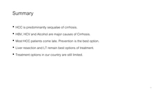 Summary
• HCC is predominantly sequalae of cirrhosis.
• HBV, HCV and Alcohol are major causes of Cirrhosis.
• Most HCC patients come late. Prevention is the best option.
• Liver resection and LT remain best options of treatment.
• Treatment options in our country are still limited.
45
 