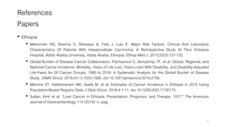 References
Papers
• Ethiopia
• Mekonnen HD, Sharma S, Shewaye A, Feld J, Lulu E. Major Risk Factors, Clinical And Laboratory
Characteristics Of Patients With Hepatocellular Carcinoma; A Retrospective Study At Tikur Anbassa
Hospital, Addis Ababa University, Addis Ababa, Ethiopia. Ethiop Med J. 2015;53(3):127-132.
• Global Burden of Disease Cancer Collaboration, Fitzmaurice C, Akinyemiju TF, et al. Global, Regional, and
National Cancer Incidence, Mortality, Years of Life Lost, Years Lived With Disability, and Disability-Adjusted
Life-Years for 29 Cancer Groups, 1990 to 2016: A Systematic Analysis for the Global Burden of Disease
Study. JAMA Oncol. 2018;4(11):1553-1568. doi:10.1001/jamaoncol.2018.2706.
• Memirie ST, Habtemariam MK, Asefa M, et al. Estimates of Cancer Incidence in Ethiopia in 2015 Using
Population-Based Registry Data. J Glob Oncol. 2018;4:1-11. doi:10.1200/JGO.17.00175.
• Sultan, Amir et al. “Liver Cancer in Ethiopia: Presentation, Prognosis, and Therapy: 1077.” The American
Journal of Gastroenterology 114 (2019): n. pag.
46
 