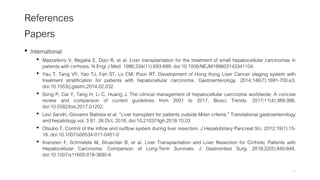 References
Papers
• International
• Mazzaferro V, Regalia E, Doci R, et al. Liver transplantation for the treatment of small hepatocellular carcinomas in
patients with cirrhosis. N Engl J Med. 1996;334(11):693-699. doi:10.1056/NEJM199603143341104.
• Yau T, Tang VY, Yao TJ, Fan ST, Lo CM, Poon RT. Development of Hong Kong Liver Cancer staging system with
treatment stratification for patients with hepatocellular carcinoma. Gastroenterology. 2014;146(7):1691-700.e3.
doi:10.1053/j.gastro.2014.02.032.
• Song P, Cai Y, Tang H, Li C, Huang J. The clinical management of hepatocellular carcinoma worldwide: A concise
review and comparison of current guidelines from 2001 to 2017. Biosci Trends. 2017;11(4):389-398.
doi:10.5582/bst.2017.01202.
• Levi Sandri, Giovanni Battista et al. “Liver transplant for patients outside Milan criteria.” Translational gastroenterology
and hepatology vol. 3 81. 26 Oct. 2018, doi:10.21037/tgh.2018.10.03
• Otsubo T. Control of the inflow and outflow system during liver resection. J Hepatobiliary Pancreat Sci. 2012;19(1):15-
18. doi:10.1007/s00534-011-0451-0
• Krenzien F, Schmelzle M, Struecker B, et al. Liver Transplantation and Liver Resection for Cirrhotic Patients with
Hepatocellular Carcinoma: Comparison of Long-Term Survivals. J Gastrointest Surg. 2018;22(5):840-848.
doi:10.1007/s11605-018-3690-4
47
 