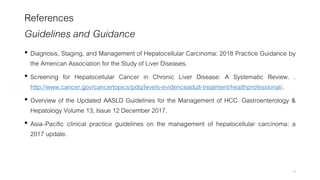 References
Guidelines and Guidance
• Diagnosis, Staging, and Management of Hepatocellular Carcinoma: 2018 Practice Guidance by
the American Association for the Study of Liver Diseases.
• Screening for Hepatocellular Cancer in Chronic Liver Disease: A Systematic Review. .
http://www.cancer.gov/cancertopics/pdq/levels-evidenceadult-treatment/healthprofessional/.
• Overview of the Updated AASLD Guidelines for the Management of HCC. Gastroenterology &
Hepatology Volume 13, Issue 12 December 2017.
• Asia–Pacific clinical practice guidelines on the management of hepatocellular carcinoma: a
2017 update.
49
 