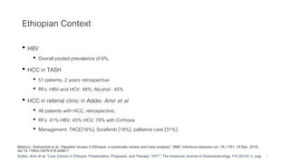 Ethiopian Context
• HBV
• Overall pooled prevalence of 6%.
• HCC in TASH
• 51 patients, 2 years retrospective
• RFs: HBV and HCV: 48%; Alcohol : 45%
• HCC in referral clinic in Addis: Amir et al
• 46 patients with HCC, retrospective;
• RFs: 41% HBV, 45% HCV; 78% with Cirrhosis
• Management: TACE[16%], Sorafenib [18%], palliative care [31%].
9Sultan, Amir et al. “Liver Cancer in Ethiopia: Presentation, Prognosis, and Therapy: 1077.” The American Journal of Gastroenterology 114 (2019): n. pag.
Belyhun, Yeshambel et al. “Hepatitis viruses in Ethiopia: a systematic review and meta-analysis.” BMC infectious diseases vol. 16,1 761. 19 Dec. 2016,
doi:10.1186/s12879-016-2090-1
 