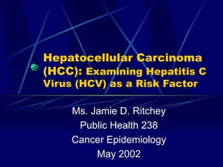 Hepatocellular Carcinoma (HCC):  Examining Hepatitis C Virus (HCV) as a Risk Factor Ms. Jamie D. Ritchey Public Health 238 Cancer Epidemiology May 2002 