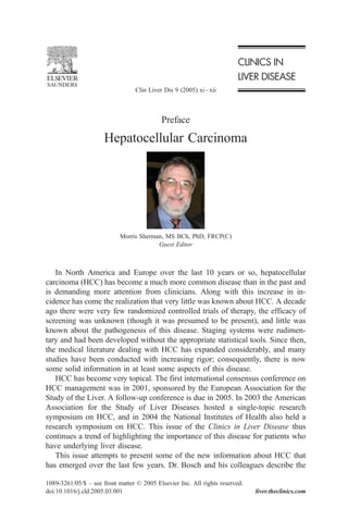 Preface
Hepatocellular Carcinoma
Morris Sherman, MS BCh, PhD, FRCP(C)
Guest Editor
In North America and Europe over the last 10 years or so, hepatocellular
carcinoma (HCC) has become a much more common disease than in the past and
is demanding more attention from clinicians. Along with this increase in in-
cidence has come the realization that very little was known about HCC. A decade
ago there were very few randomized controlled trials of therapy, the efficacy of
screening was unknown (though it was presumed to be present), and little was
known about the pathogenesis of this disease. Staging systems were rudimen-
tary and had been developed without the appropriate statistical tools. Since then,
the medical literature dealing with HCC has expanded considerably, and many
studies have been conducted with increasing rigor; consequently, there is now
some solid information in at least some aspects of this disease.
HCC has become very topical. The first international consensus conference on
HCC management was in 2001, sponsored by the European Association for the
Study of the Liver. A follow-up conference is due in 2005. In 2003 the American
Association for the Study of Liver Diseases hosted a single-topic research
symposium on HCC, and in 2004 the National Institutes of Health also held a
research symposium on HCC. This issue of the Clinics in Liver Disease thus
continues a trend of highlighting the importance of this disease for patients who
have underlying liver disease.
This issue attempts to present some of the new information about HCC that
has emerged over the last few years. Dr. Bosch and his colleagues describe the
1089-3261/05/$ – see front matter D 2005 Elsevier Inc. All rights reserved.
doi:10.1016/j.cld.2005.03.001 liver.theclinics.com
Clin Liver Dis 9 (2005) xi–xii
 