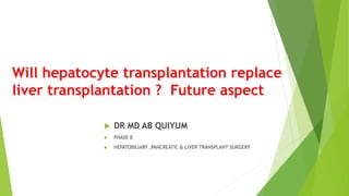 Will hepatocyte transplantation replace
liver transplantation ? Future aspect
 DR MD AB QUIYUM
 PHASE B
 HEPATOBILIARY ,PANCREATIC & LIVER TRANSPLANT SURGERY
 