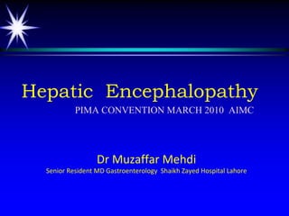 Hepatic Encephalopathy
           PIMA CONVENTION MARCH 2010 AIMC




                  Dr Muzaffar Mehdi
  Senior Resident MD Gastroenterology Shaikh Zayed Hospital Lahore
 