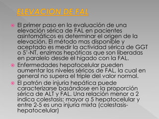  El primer paso en la evaluación de una
elevación sérica de FAL en pacientes
asintomáticos es determinar el origen de la
elevación. El método mas disponible y
aceptado es medir la actividad sérica de GGT
o 5’-NT, enzimas hepáticas que son liberadas
en paralelo desde el hígado con la FAL.
 Enfermedades hepatocelular pueden
aumentar los niveles séricos de FAL, la cual en
general no supera el triple del valor normal.
 El patrón de injuria hepática puede
caracterizarse basándose en la proporción
sérica de ALT y FAL. Una relación menor a 2
indica colestasis; mayor a 5 hepatocelular y
entre 2-5 es una injuria mixta (colestasis-
hepatocelular)
 
