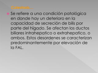  Se refiere a una condición patológica
en donde hay un deterioro en la
capacidad de secreción de bilis por
parte del hígado. Se afectan los ductos
biliares intrahepatico o extrahepatico, o
ambos. Estos desordenes se caracterizan
predominantemente por elevación de
la FAL.
 