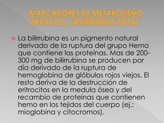  La bilirrubina es un pigmento natural
derivado de la ruptura del grupo Hemo
que contiene las proteínas. Mas de 200-
300 mg de bilirrubina se producen por
día derivado de la ruptura de
hemoglobina de glóbulos rojos viejos. El
resto deriva de la destrucción de
eritrocitos en la medula ósea y del
recambio de proteínas que contienen
hemo en los tejidos del cuerpo (ej.:
mioglobina y citocromos).
 