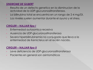 SINDROME DE GILBERT
• Resulta de un defecto genetico en la disminucion de la
actividad de la UDP-glucuronosiltransferasa.
• La bilirrubina total se encuentra en un rango de 2-4 mg/Dl.
• Los niveles suelen aumentar durante el ayuno y el stress.
CRIGLER – NAJJAR tipo I
• Enfermedad autosomica recesiva
• Ausencia de UDP-glucuronosiltransferasa
• Severa hiperbilirrubinemia no conjugada que lleva a la
enfermedad de Kernicterus en el recién nacido.
CRIGLER – NAJJAR tipo II
• Leve deficiencia de UDP-glucuronosiltransferasa
• Pacientes en general son asintomáticos
 