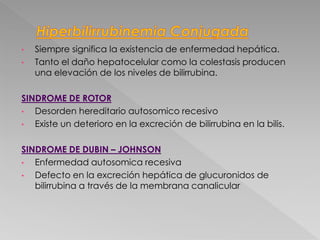 • Siempre significa la existencia de enfermedad hepática.
• Tanto el daño hepatocelular como la colestasis producen
una elevación de los niveles de bilirrubina.
SINDROME DE ROTOR
• Desorden hereditario autosomico recesivo
• Existe un deterioro en la excreción de bilirrubina en la bilis.
SINDROME DE DUBIN – JOHNSON
• Enfermedad autosomica recesiva
• Defecto en la excreción hepática de glucuronidos de
bilirrubina a través de la membrana canalicular
 