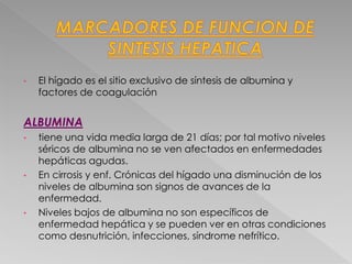 • El hígado es el sitio exclusivo de síntesis de albumina y
factores de coagulación
ALBUMINA
• tiene una vida media larga de 21 días; por tal motivo niveles
séricos de albumina no se ven afectados en enfermedades
hepáticas agudas.
• En cirrosis y enf. Crónicas del hígado una disminución de los
niveles de albumina son signos de avances de la
enfermedad.
• Niveles bajos de albumina no son específicos de
enfermedad hepática y se pueden ver en otras condiciones
como desnutrición, infecciones, síndrome nefrítico.
 