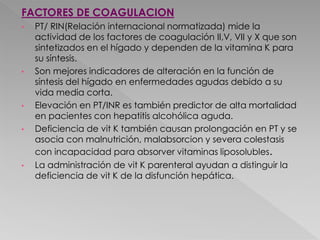 FACTORES DE COAGULACION
• PT/ RIN(Relación internacional normatizada) mide la
actividad de los factores de coagulación II,V, VII y X que son
sintetizados en el hígado y dependen de la vitamina K para
su síntesis.
• Son mejores indicadores de alteración en la función de
síntesis del hígado en enfermedades agudas debido a su
vida media corta.
• Elevación en PT/INR es también predictor de alta mortalidad
en pacientes con hepatitis alcohólica aguda.
• Deficiencia de vit K también causan prolongación en PT y se
asocia con malnutrición, malabsorcion y severa colestasis
con incapacidad para absorver vitaminas liposolubles.
• La administración de vit K parenteral ayudan a distinguir la
deficiencia de vit K de la disfunción hepática.
 