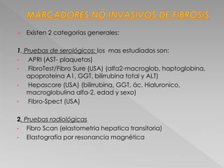  Existen 2 categorías generales:
1. Pruebas de serológicos: los mas estudiados son:
• APRI (AST- plaquetas)
• FibroTest/Fibro Sure (USA) (alfa2-macroglob, haptoglobina,
apoproteina A1, GGT, bilirrubina total y ALT)
• Hepascore (USA) (bilirrubina, GGT, ác. Hialuronico,
macroglobulina alfa-2, edad y sexo)
• Fibro-Spect (USA)
2. Pruebas radiológicas
• Fibro Scan (elastometria hepatica transitoria)
• Elastografia por resonancia magnética
 