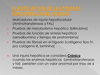 1. Marcadores de injuria hepatocelular
(Aminotransferasas y FAL)
2. Pruebas de metabolismo hepático (bilirrubina)
3. Pruebas de función de síntesis hepática
(seroalbumina y tiempo de protrombina)
4. Pruebas de fibrosis en el hígado (colágeno tipo IV,
pro colágeno III, laminina)
 Una injuria hepática se considera Crónica
cuando las enzimas hepáticas (aminotransferasas
y fal) persisten con un valor anormal por mas de 6
meses.
 