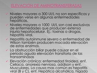  Niveles mayores a 300 UI/L no son específicos y
pueden verse en algunas enfermedades
hepáticas.
 Niveles mayores a 1000 UI/L son casi exclusivos
de enfermedades que producen extensa
injuria hepatocelular. Ej.: toxinas o drogas,
hepatitis viral.
 Hepatitis autoinmune severa o enfermedad de
Wilson también producen macada elevación
de estas enzimas.
 La obstrucción biliar puede causar en el
periodo agudo elevación transitoria de las
transaminasas
 Elevación crónica: enfermedad tiroidea, enf.
Celiaca, anorexia nerviosa, addison y enf.
Musculares. La causa mas común es hepatitis
viral (B y C), enf. Hepática alcohólica, hígado
 