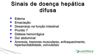 Sinais de doença hepáticaSinais de doença hepática
difusadifusa
 EdemaEdema
 EmaciaçãoEmaciação
 Desarranjo na função intestinalDesarranjo na função intestinal
 Prurido ?Prurido ?
 Diátese hemorrágicaDiátese hemorrágica
 Dor abdominalDor abdominal
 Anorexia, tremores musculares, enfraquecimento,Anorexia, tremores musculares, enfraquecimento,
hiperescitabilidade, convulsõeshiperescitabilidade, convulsões
 