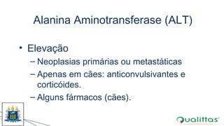 Alanina Aminotransferase (ALT)
• Elevação
– Neoplasias primárias ou metastáticas
– Apenas em cães: anticonvulsivantes e
corticóides.
– Alguns fármacos (cães).
 