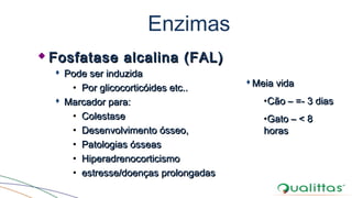 Enzimas
 Fosfatase alcalina (FAL)Fosfatase alcalina (FAL)
 Pode ser induzidaPode ser induzida
• Por glicocorticóides etc..Por glicocorticóides etc..
 Marcador para:Marcador para:
• ColestaseColestase
• Desenvolvimento ósseo,Desenvolvimento ósseo,
• Patologias ósseasPatologias ósseas
• HiperadrenocorticismoHiperadrenocorticismo
• estresse/doenças prolongadasestresse/doenças prolongadas
Meia vidaMeia vida
•Cão – =- 3 diasCão – =- 3 dias
•Gato – < 8Gato – < 8
horashoras
 